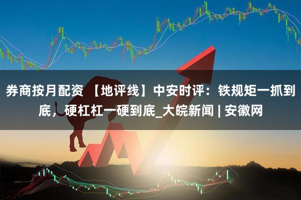 券商按月配资 【地评线】中安时评：铁规矩一抓到底，硬杠杠一硬到底_大皖新闻 | 安徽网