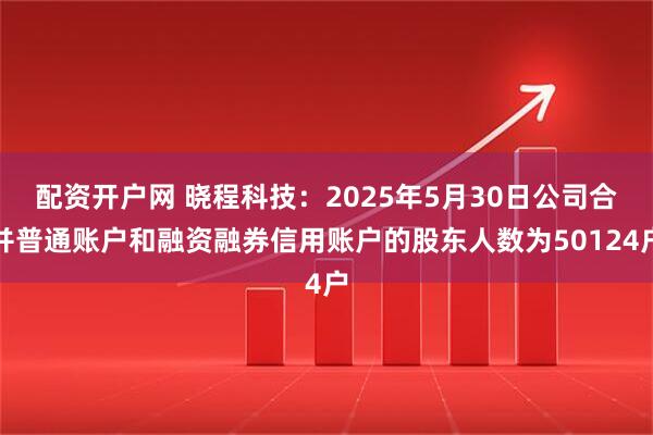 配资开户网 晓程科技：2025年5月30日公司合并普通账户和融资融券信用账户的股东人数为50124户