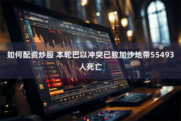 如何配资炒股 本轮巴以冲突已致加沙地带55493人死亡