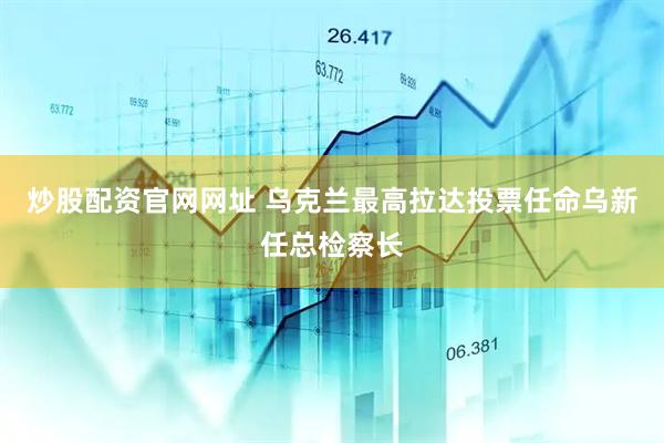 炒股配资官网网址 乌克兰最高拉达投票任命乌新任总检察长