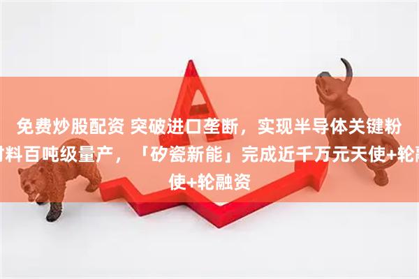 免费炒股配资 突破进口垄断，实现半导体关键粉体材料百吨级量产，「矽瓷新能」完成近千万元天使+轮融资