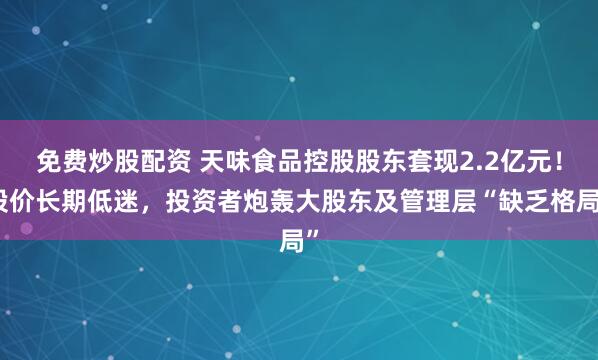 免费炒股配资 天味食品控股股东套现2.2亿元！股价长期低迷，投资者炮轰大股东及管理层“缺乏格局”