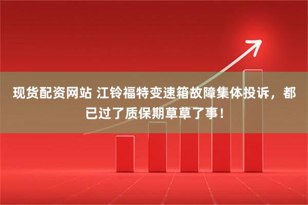 现货配资网站 江铃福特变速箱故障集体投诉，都已过了质保期草草了事！