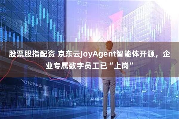 股票股指配资 京东云JoyAgent智能体开源，企业专属数字员工已“上岗”