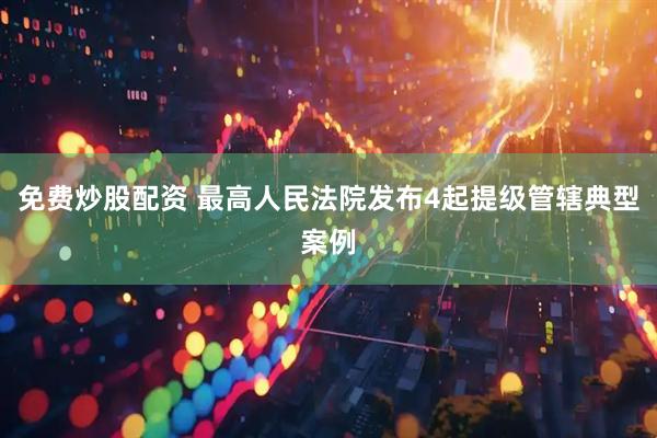 免费炒股配资 最高人民法院发布4起提级管辖典型案例