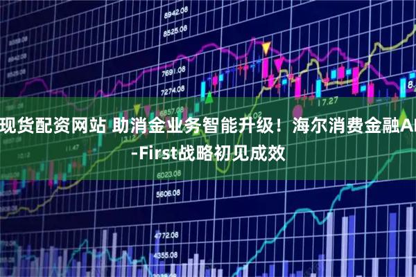 现货配资网站 助消金业务智能升级！海尔消费金融AI-First战略初见成效