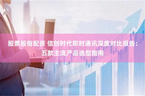 股票股指配资 信创时代即时通讯深度对比报告：五款主流产品选型指南