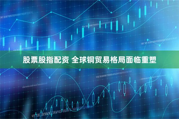 股票股指配资 全球铜贸易格局面临重塑