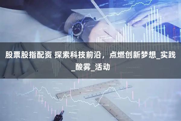 股票股指配资 探索科技前沿，点燃创新梦想_实践_酸雾_活动