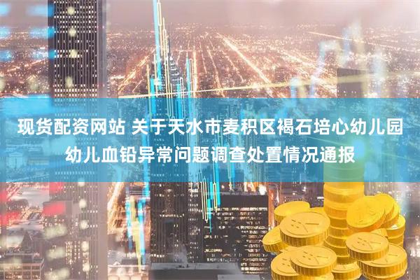 现货配资网站 关于天水市麦积区褐石培心幼儿园幼儿血铅异常问题调查处置情况通报