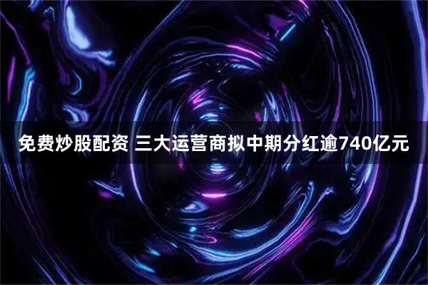 免费炒股配资 三大运营商拟中期分红逾740亿元