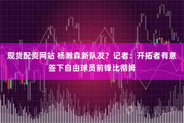 现货配资网站 杨瀚森新队友？记者：开拓者有意签下自由球员前锋比彻姆