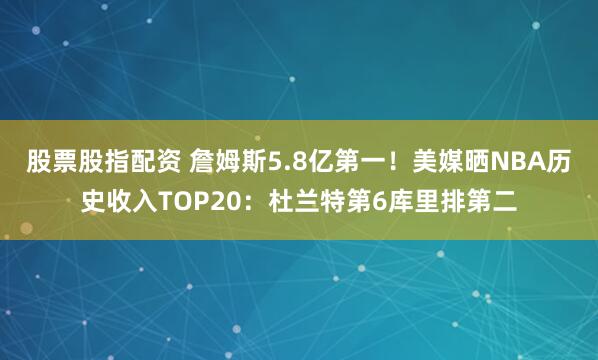 股票股指配资 詹姆斯5.8亿第一！美媒晒NBA历史收入TOP20：杜兰特第6库里排第二