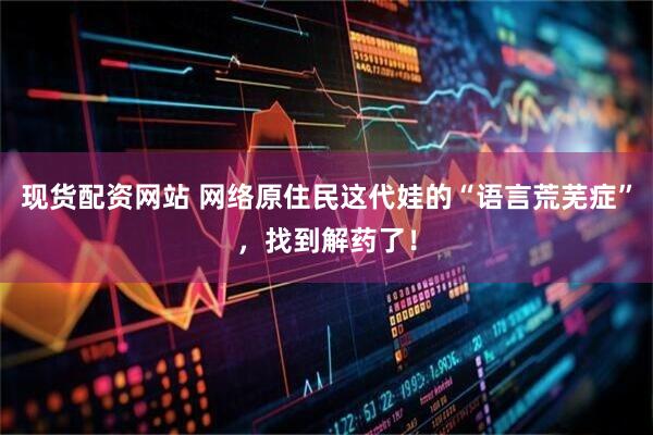 现货配资网站 网络原住民这代娃的“语言荒芜症”，找到解药了！
