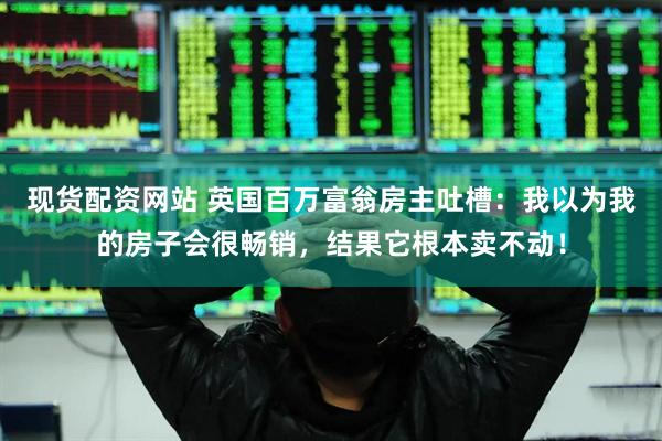 现货配资网站 英国百万富翁房主吐槽：我以为我的房子会很畅销，结果它根本卖不动！