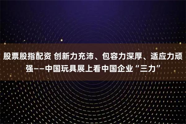 股票股指配资 创新力充沛、包容力深厚、适应力顽强――中国玩具展上看中国企业“三力”