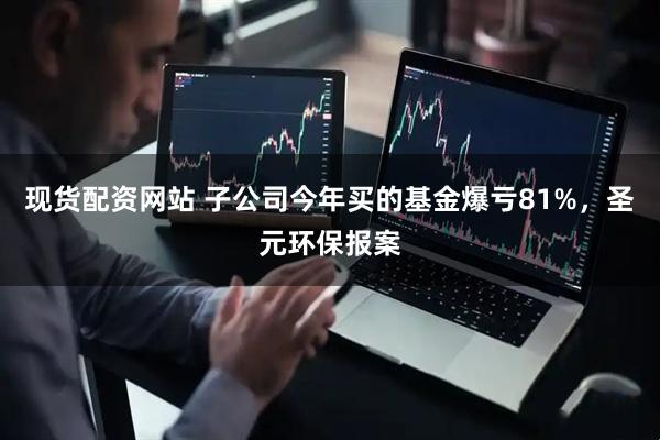 现货配资网站 子公司今年买的基金爆亏81%,圣元环保报案