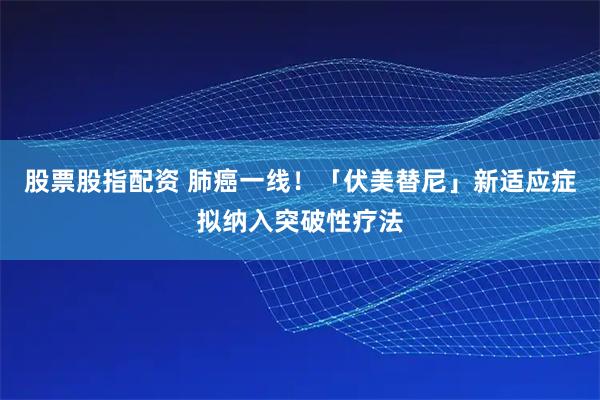 股票股指配资 肺癌一线！「伏美替尼」新适应症拟纳入突破性疗法