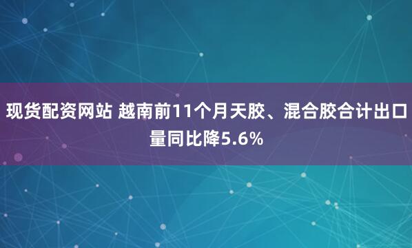 现货配资网站 越南前11个月天胶、混合胶合计出口量同比降5.6%