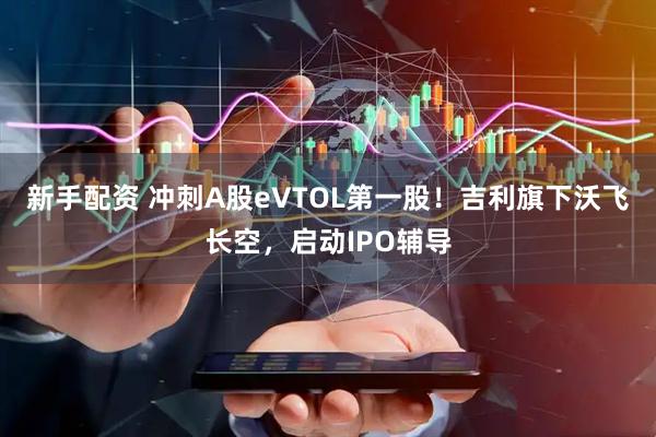 新手配资 冲刺A股eVTOL第一股！吉利旗下沃飞长空，启动IPO辅导