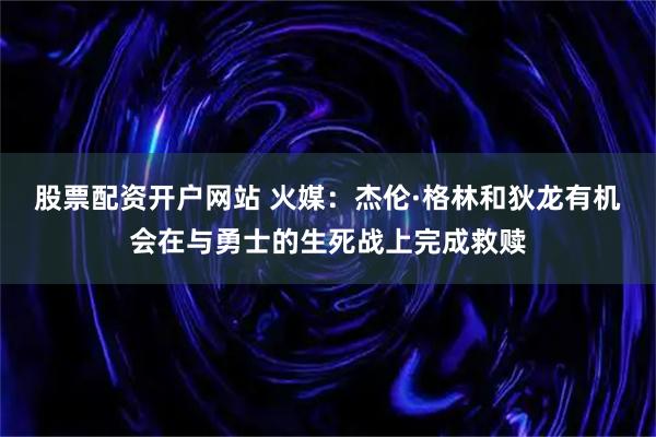 股票配资开户网站 火媒：杰伦·格林和狄龙有机会在与勇士的生死战上完成救赎