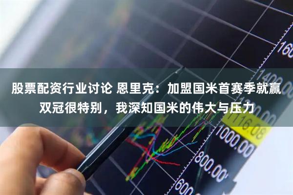 股票配资行业讨论 恩里克：加盟国米首赛季就赢双冠很特别，我深知国米的伟大与压力