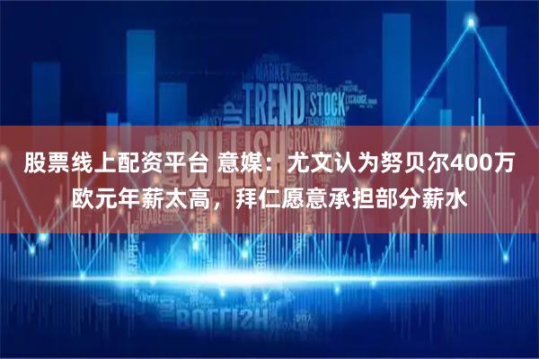 股票线上配资平台 意媒：尤文认为努贝尔400万欧元年薪太高，拜仁愿意承担部分薪水