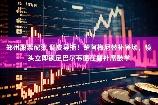 郑州股票配资 调皮导播！楚阿梅尼替补登场，镜头立即锁定巴尔韦德在替补席鼓掌
