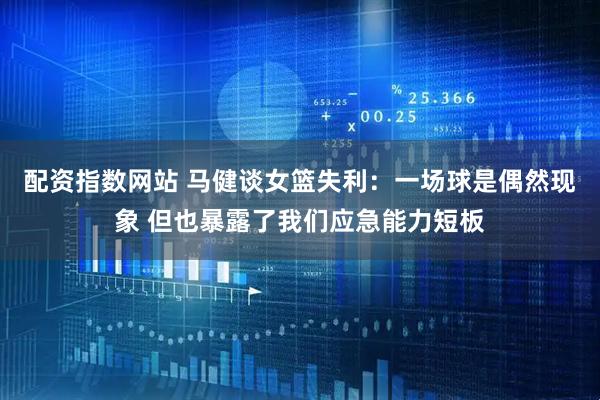 配资指数网站 马健谈女篮失利：一场球是偶然现象 但也暴露了我们应急能力短板