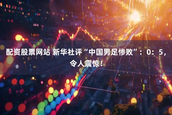 配资股票网站 新华社评“中国男足惨败”:0:5,令人震惊!